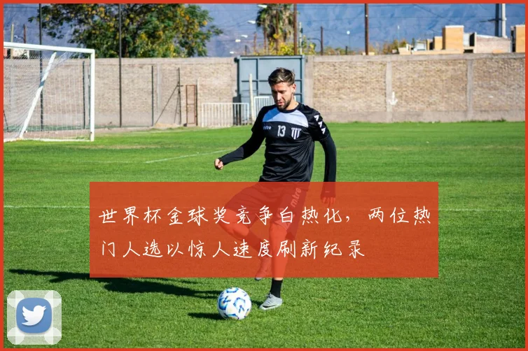 世界杯金球奖竞争白热化，两位热门人选以惊人速度刷新纪录