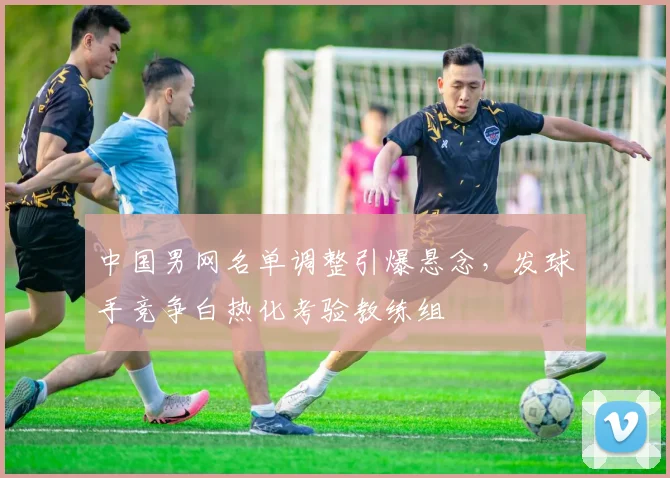 中国男网名单调整引爆悬念，发球手竞争白热化考验教练组