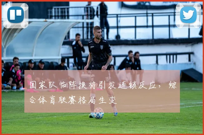 国家队临阵换将引发连锁反应，综合体育联赛格局生变