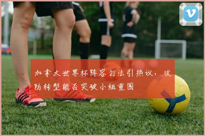 加拿大世界杯阵容打法引热议，攻防转型能否突破小组重围
