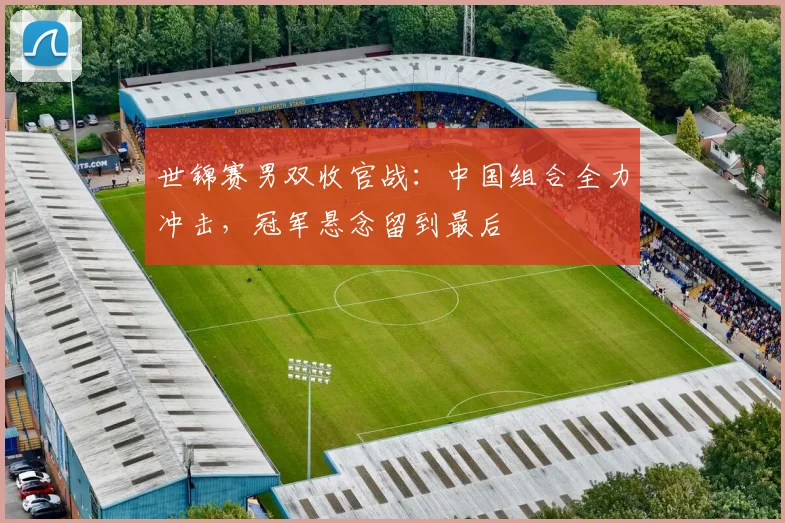 世锦赛男双收官战：中国组合全力冲击，冠军悬念留到最后