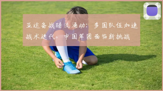亚运备战暗流涌动：多国队伍加速战术迭代，中国军团面临新挑战