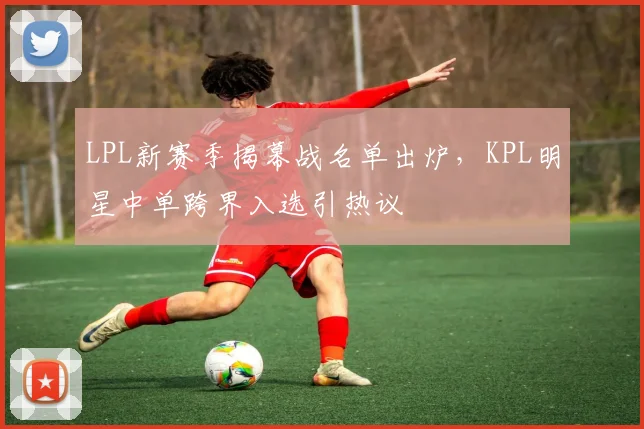 LPL新赛季揭幕战名单出炉，KPL明星中单跨界入选引热议