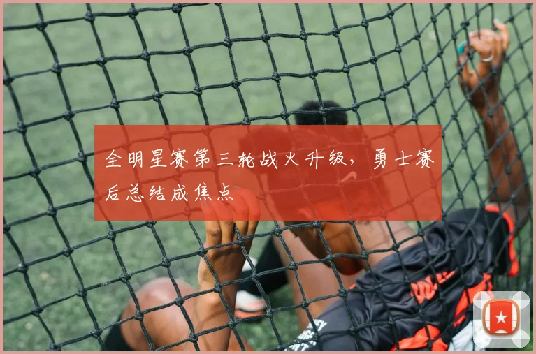 全明星赛第三轮战火升级，勇士赛后总结成焦点