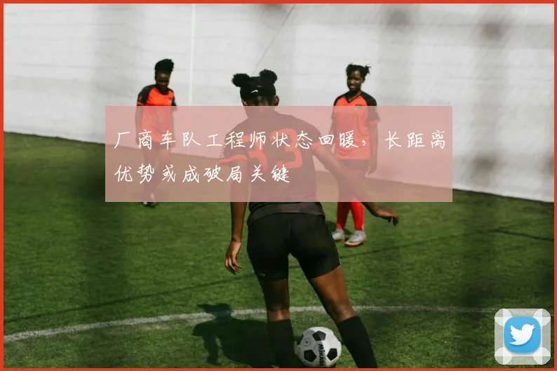厂商车队工程师状态回暖，长距离优势或成破局关键