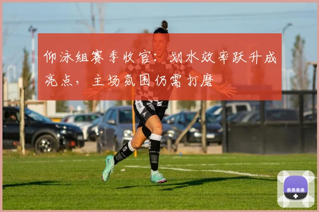 仰泳组赛季收官：划水效率跃升成亮点，主场氛围仍需打磨