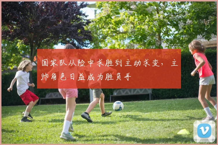 国家队从险中求胜到主动求变，主帅角色日益成为胜负手
