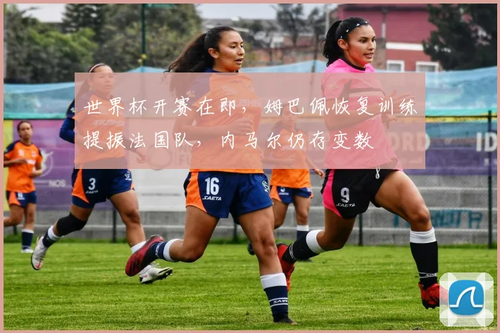 世界杯开赛在即，姆巴佩恢复训练提振法国队，内马尔仍存变数