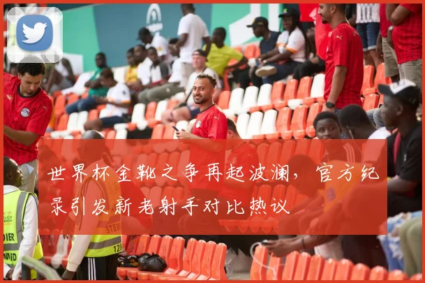 世界杯金靴之争再起波澜，官方纪录引发新老射手对比热议