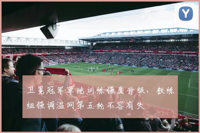 卫冕冠军草地训练强度升级，教练组强调温网第五轮不容有失