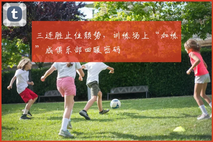三连胜止住颓势，训练场上“加练”成俱乐部回暖密码
