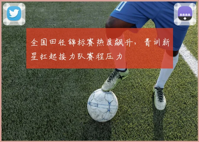 全国田径锦标赛热度飙升，青训新星扛起接力队赛程压力
