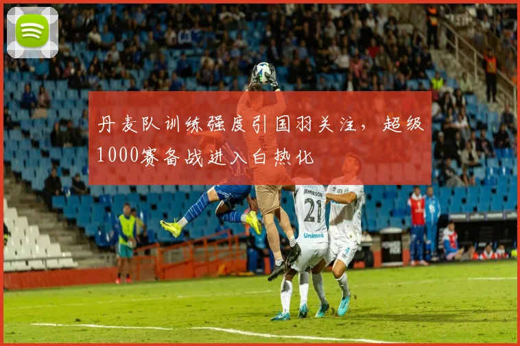 丹麦队训练强度引国羽关注，超级1000赛备战进入白热化