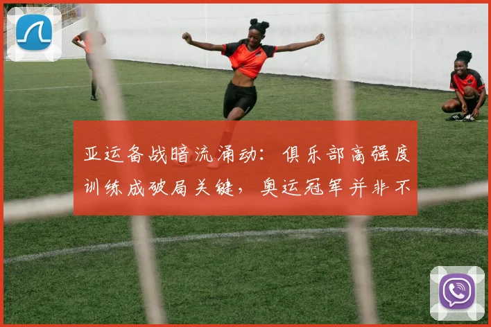 亚运备战暗流涌动：俱乐部高强度训练成破局关键，奥运冠军并非不可撼动