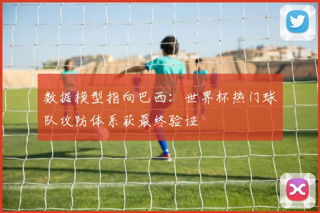 数据模型指向巴西：世界杯热门球队攻防体系获最终验证