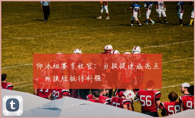仰泳组赛季收官：分段提速成亮点，轮换短板待补强