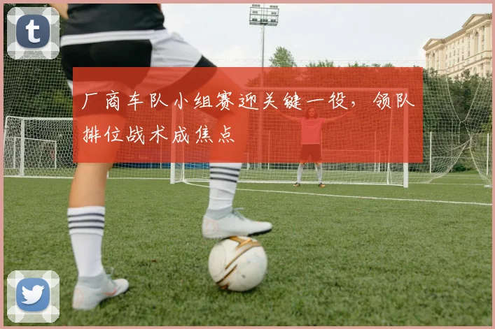 厂商车队小组赛迎关键一役，领队排位战术成焦点