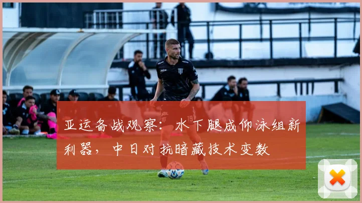 亚运备战观察：水下腿成仰泳组新利器，中日对抗暗藏技术变数