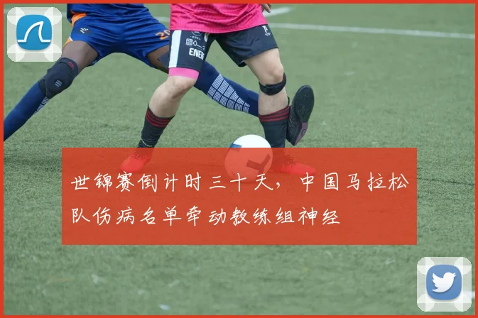世锦赛倒计时三十天，中国马拉松队伤病名单牵动教练组神经