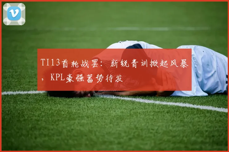 TI13首轮战罢：新锐青训掀起风暴，KPL豪强蓄势待发