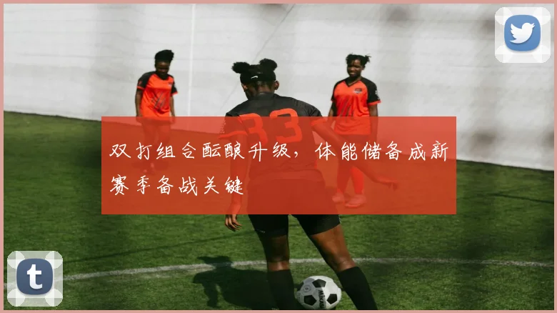 双打组合酝酿升级，体能储备成新赛季备战关键