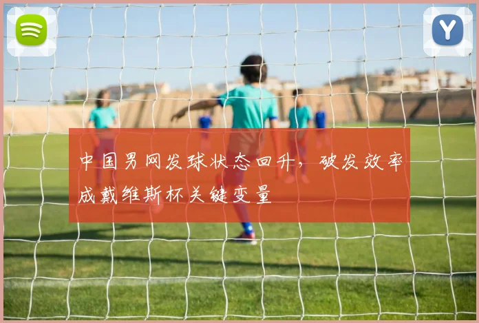 中国男网发球状态回升，破发效率成戴维斯杯关键变量