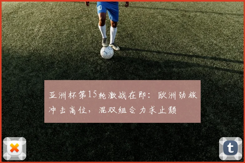 亚洲杯第15轮激战在即：欧洲劲旅冲击高位，混双组合力求止颓