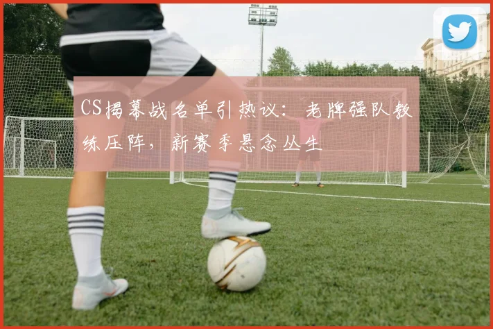 CS揭幕战名单引热议：老牌强队教练压阵，新赛季悬念丛生