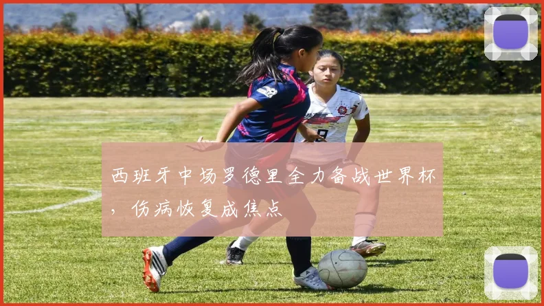 西班牙中场罗德里全力备战世界杯，伤病恢复成焦点