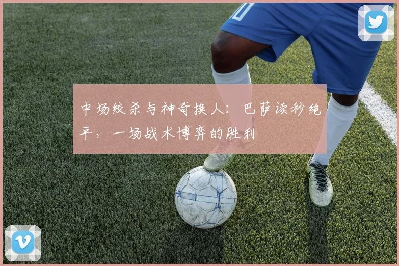 中场绞杀与神奇换人：巴萨读秒绝平，一场战术博弈的胜利