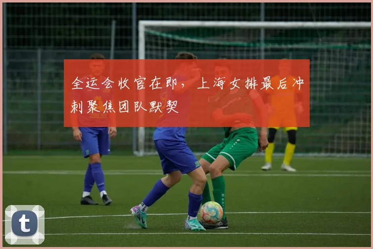 全运会收官在即，上海女排最后冲刺聚焦团队默契