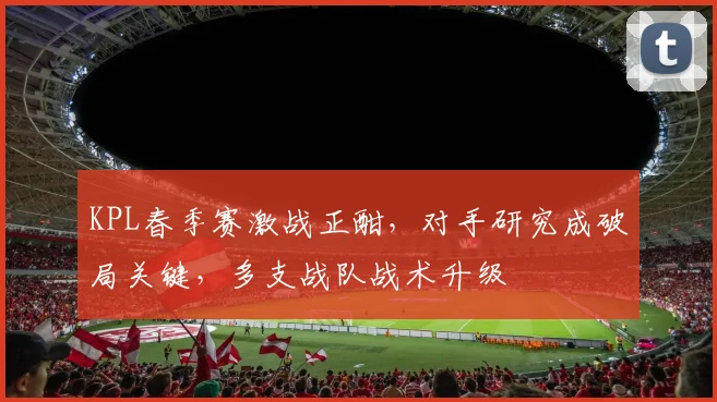 KPL春季赛激战正酣，对手研究成破局关键，多支战队战术升级