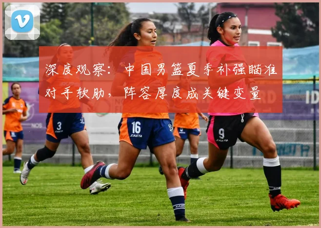深度观察：中国男篮夏季补强瞄准对手软肋，阵容厚度成关键变量