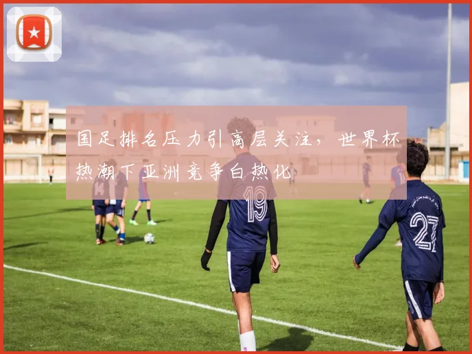 国足排名压力引高层关注，世界杯热潮下亚洲竞争白热化