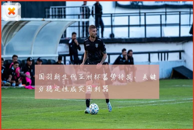 国羽新生代亚洲杯蓄势待发，关键分稳定性成突围利器