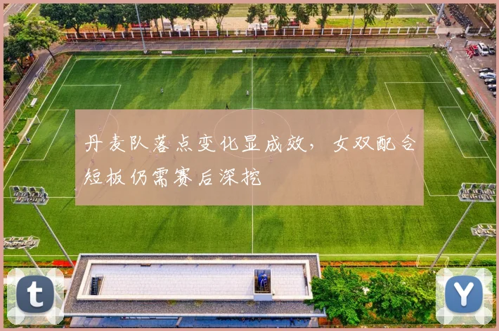 丹麦队落点变化显成效，女双配合短板仍需赛后深挖