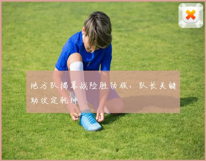 地方队揭幕战险胜劲旅，队长关键助攻定乾坤