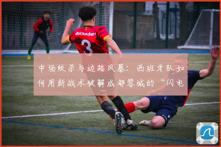 中场绞杀与边路风暴：西班牙队如何用新战术破解成都蓉城的“闪电战”