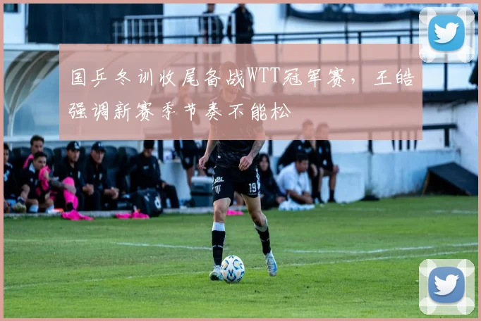 国乒冬训收尾备战WTT冠军赛，王皓强调新赛季节奏不能松