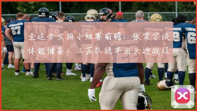 全运会女排小组赛前瞻：张常宁谈体能储备，江苏队稳字当头迎战辽宁