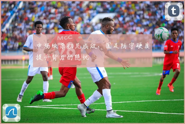 中场绞杀初见成效，国足防守硬度提升背后的隐忧