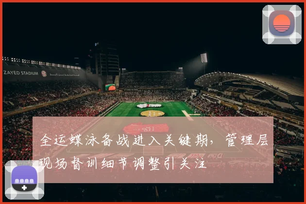 全运蝶泳备战进入关键期，管理层现场督训细节调整引关注